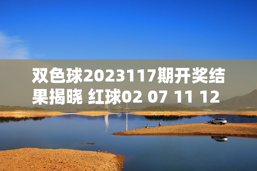 双色球2023117期开奖结果揭晓 红球02 07 11 12 23 29 蓝球05，双色球2023117期开奖结果揭晓 红球02 07 11 12 23 29 蓝球05