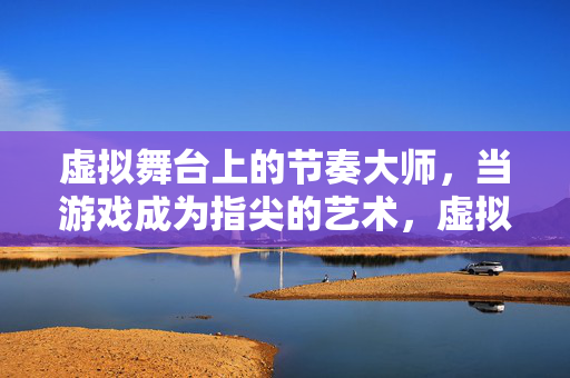 虚拟舞台上的节奏大师，当游戏成为指尖的艺术，虚拟舞台上的指尖节奏艺术