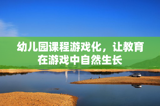 幼儿园课程游戏化，让教育在游戏中自然生长
