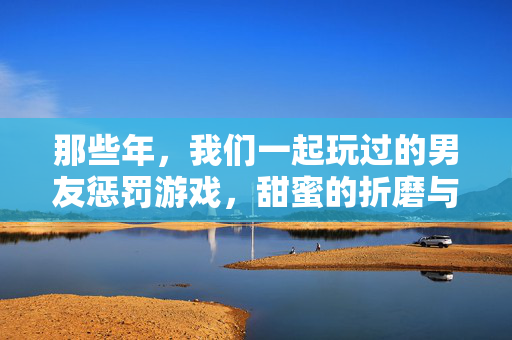 那些年，我们一起玩过的男友惩罚游戏，甜蜜的折磨与心跳的小把戏，那些年，男友惩罚游戏的甜蜜心跳