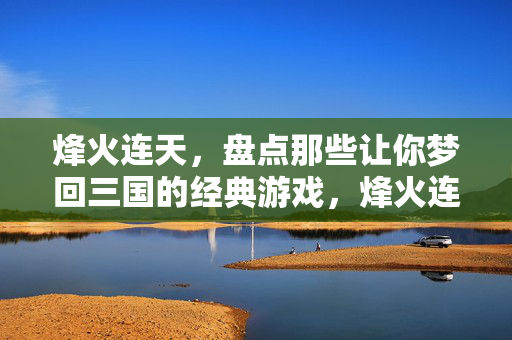 烽火连天，盘点那些让你梦回三国的经典游戏，烽火连天，盘点让你梦回三国的经典游戏