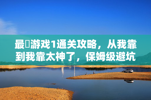 最囧游戏1通关攻略，从我靠到我靠太神了，保姆级避坑指南！最囧游戏1通关攻略，从我靠到太神了！保姆级避坑指南