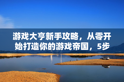 游戏大亨新手攻略，从零开始打造你的游戏帝国，5步轻松上手避坑指南，游戏大亨新手5步避坑指南，从零打造游戏帝国