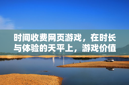 时间收费网页游戏，在时长与体验的天平上，游戏价值如何衡量？时长与体验的天平，时间收费游戏的价值之问