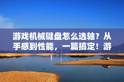 游戏机械键盘怎么选轴？从手感到性能，一篇搞定！游戏机械键盘选轴，手感到性能全攻略