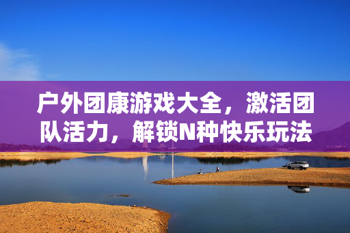 户外团康游戏大全，激活团队活力，解锁N种快乐玩法