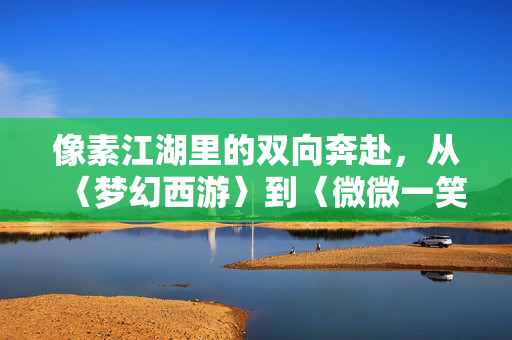 像素江湖里的双向奔赴，从〈梦幻西游〉到〈微微一笑很倾城〉的爱情密码