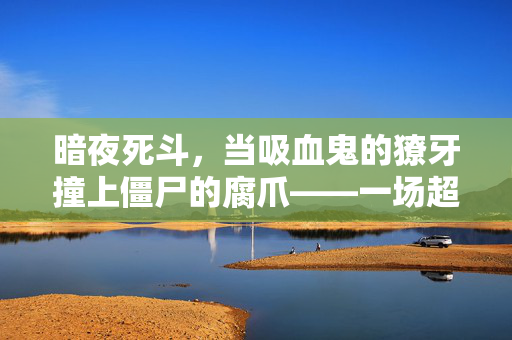 暗夜死斗，当吸血鬼的獠牙撞上僵尸的腐爪——一场超自然生存战，暗夜死斗，吸血鬼獠牙VS僵尸腐爪