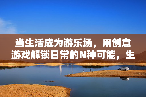 当生活成为游乐场，用创意游戏解锁日常的N种可能，生活游乐场，创意游戏解锁日常N种可能