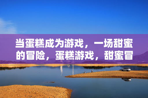 当蛋糕成为游戏，一场甜蜜的冒险，蛋糕游戏，甜蜜冒险