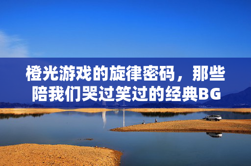 橙光游戏的旋律密码，那些陪我们哭过笑过的经典BGM，橙光游戏的旋律密码，陪我们哭笑的经典BGM
