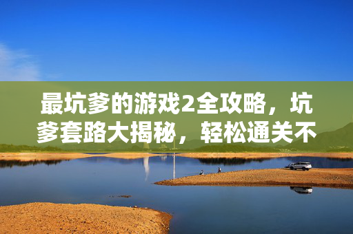 最坑爹的游戏2全攻略，坑爹套路大揭秘，轻松通关不踩坑！最坑爹的游戏2全攻略，坑爹套路大揭秘，轻松通关不踩坑