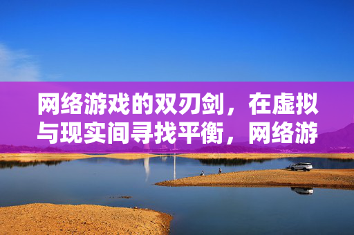 网络游戏的双刃剑，在虚拟与现实间寻找平衡，网络游戏的双刃剑，虚拟与现实的平衡