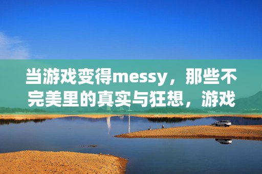 当游戏变得messy，那些不完美里的真实与狂想，游戏messy，不完美里的真实与狂想