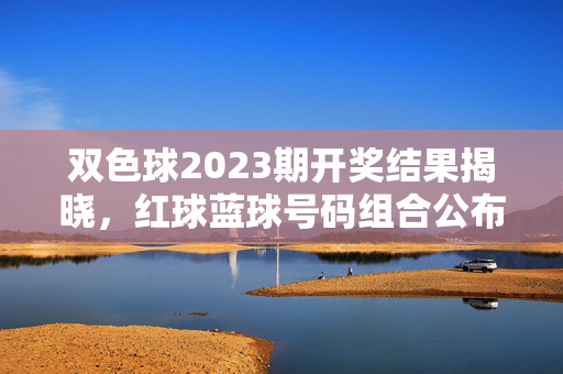 双色球2023期开奖结果揭晓，红球蓝球号码组合公布，头奖归属引关注，双色球2023期开奖结果揭晓，红蓝球号码组合与头奖归属引关注