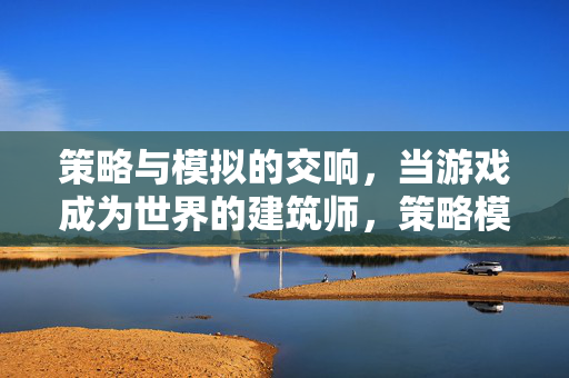 策略与模拟的交响，当游戏成为世界的建筑师，策略模拟交响曲，游戏筑世界