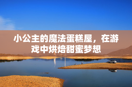 小公主的魔法蛋糕屋，在游戏中烘焙甜蜜梦想