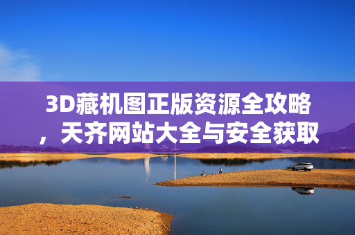 3D藏机图正版资源全攻略，天齐网站大全与安全获取指南，3D藏机图正版资源全攻略，天齐网站大全与安全获取指南