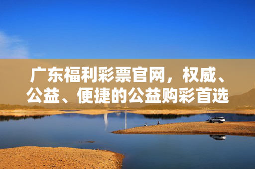 广东福利彩票官网，权威、公益、便捷的公益购彩首选平台，广东福利彩票官网，权威公益便捷的公益购彩首选平台