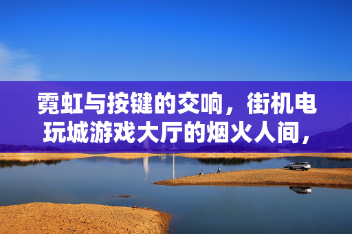 霓虹与按键的交响，街机电玩城游戏大厅的烟火人间，霓虹按键交响烟火人间