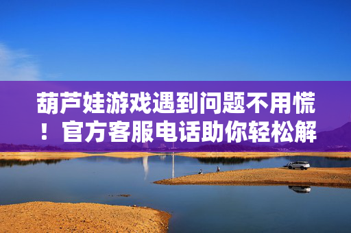 葫芦娃游戏遇到问题不用慌！官方客服电话助你轻松解决，葫芦娃游戏遇问题？官方客服电话轻松搞定