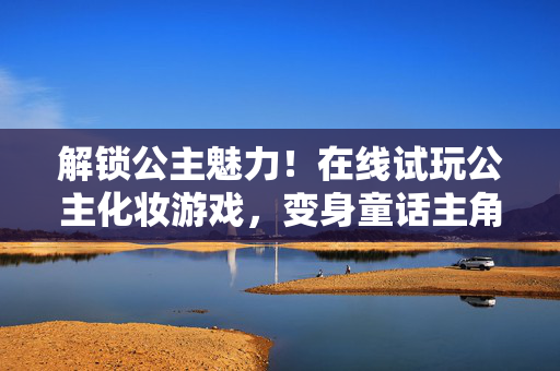 解锁公主魅力！在线试玩公主化妆游戏，变身童话主角，在线试玩公主化妆游戏，变身童话主角