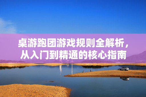 桌游跑团游戏规则全解析，从入门到精通的核心指南