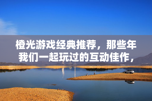 橙光游戏经典推荐，那些年我们一起玩过的互动佳作，橙光游戏经典推荐，那些年我们一起追过的互动佳作