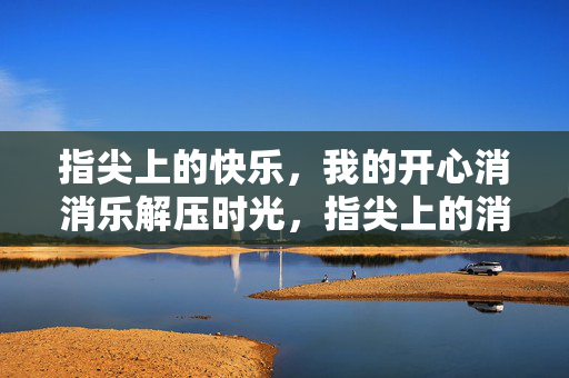 指尖上的快乐，我的开心消消乐解压时光，指尖上的消消乐解压时光