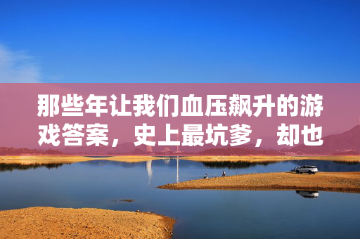 那些年让我们血压飙升的游戏答案，史上最坑爹，却也最让人拍大腿！史上最坑爹游戏答案，血压飙升，拍大腿！