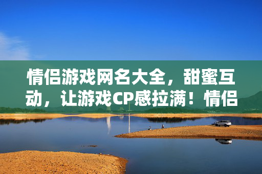 情侣游戏网名大全，甜蜜互动，让游戏CP感拉满！情侣游戏网名大全，甜蜜互动，CP感拉满！