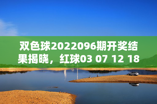 双色球2022096期开奖结果揭晓,红球03 07 12 18 25 31 蓝球09
