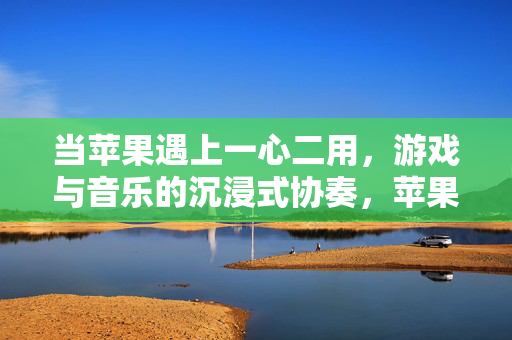 当苹果遇上一心二用，游戏与音乐的沉浸式协奏，苹果游戏与音乐的沉浸式协奏