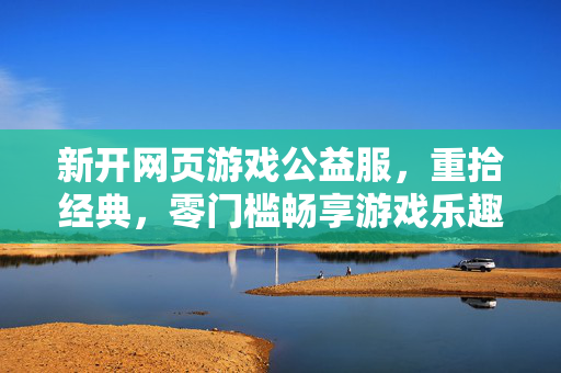 新开网页游戏公益服，重拾经典，零门槛畅享游戏乐趣