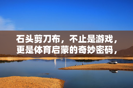 石头剪刀布，不止是游戏，更是体育启蒙的奇妙密码，石头剪刀布，体育启蒙的奇妙密码