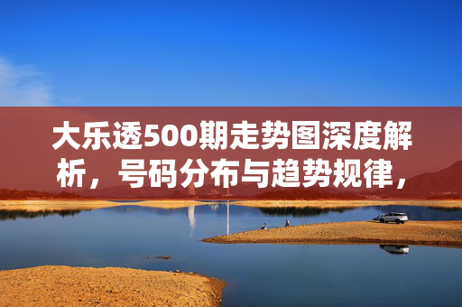 大乐透500期走势图深度解析，号码分布与趋势规律，大乐透500期走势图深度解析，号码分布与趋势规律