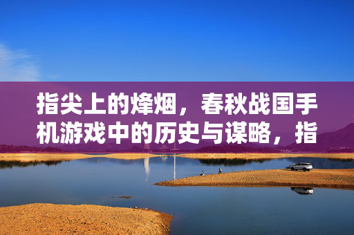 指尖上的烽烟,春秋战国手机游戏中的历史与谋略,指尖烽烟,春秋战国手游的历史谋略