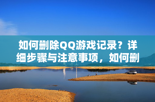 如何删除QQ游戏记录？详细步骤与注意事项，如何删除QQ游戏记录？详细步骤与注意事项