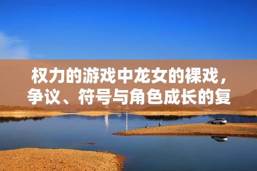 权力的游戏中龙女的裸戏，争议、符号与角色成长的复杂注脚，龙女裸戏，争议、符号与角色成长的复杂注脚
