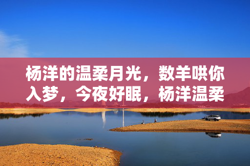 杨洋的温柔月光，数羊哄你入梦，今夜好眠，杨洋温柔月光，数羊哄你今夜好眠