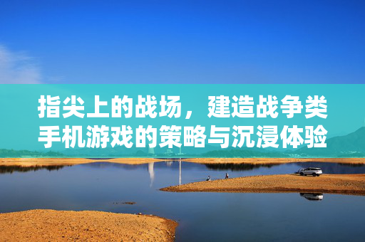 指尖上的战场，建造战争类手机游戏的策略与沉浸体验，指尖建造战场，策略与沉浸战争体验