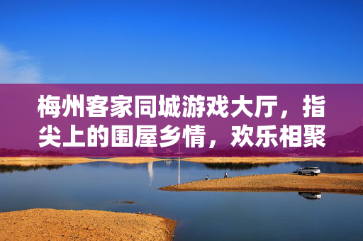 梅州客家同城游戏大厅，指尖上的围屋乡情，欢乐相聚不打烊，指尖围屋乡情，梅州客家欢聚不打烊