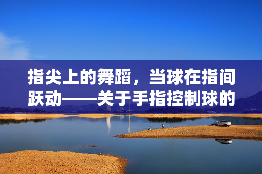 指尖上的舞蹈，当球在指间跃动——关于手指控制球的游戏，指尖舞球，指间跃动的灵动游戏