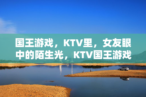 国王游戏，KTV里，女友眼中的陌生光，KTV国王游戏，女友眼中的陌生光
