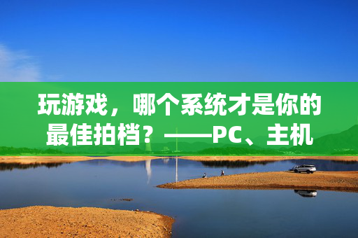 玩游戏，哪个系统才是你的最佳拍档？——PC、主机、手机系统深度解析，玩游戏，PC、主机、手机系统，谁才是你的最佳拍档？