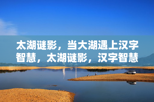 太湖谜影，当大湖遇上汉字智慧，太湖谜影，汉字智慧探秘大湖