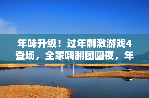 年味升级！过年刺激游戏4登场，全家嗨翻团圆夜，年味升级！过年刺激游戏4登场，全家嗨翻团圆夜