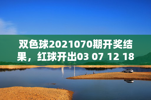 双色球2021070期开奖结果，红球开出03 07 12 18 25 31，蓝球09，头奖5注千万，双色球2021070期开奖，红球03 07 12 18 25 31 蓝球09 头奖5注千万