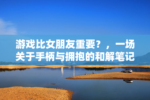 游戏比女朋友重要？，一场关于手柄与拥抱的和解笔记
