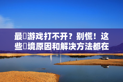 最囧游戏打不开？别慌！这些囧境原因和解决方法都在这里，最囧游戏打不开？囧境原因与解决方法